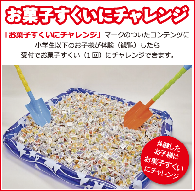 お菓子すくいにチェレンジ　「お菓子すくいにチェレンジ」マークのついたコンテンツに小学生以下のお子様が体験（観覧）したら受付でお菓子すくい（1回）にチャレンジできます。